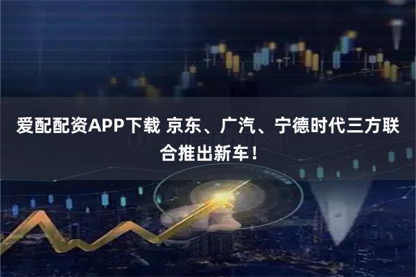 爱配配资APP下载 京东、广汽、宁德时代三方联合推出新车！
