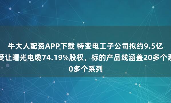 牛大人配资APP下载 特变电工子公司拟约9.5亿元受让曙光电缆74.19%股权，标的产品线涵盖20多个系列