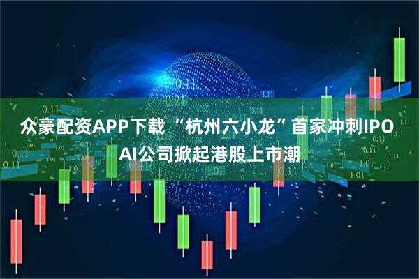 众豪配资APP下载 “杭州六小龙”首家冲刺IPO AI公司掀起港股上市潮