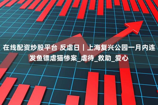在线配资炒股平台 反虐日｜上海复兴公园一月内连发鱼镖虐猫惨案_虐待_救助_爱心