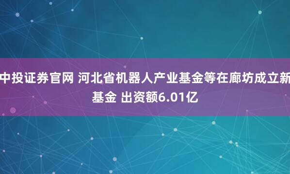 中投证券官网 河北省机器人产业基金等在廊坊成立新基金 出资额6.01亿