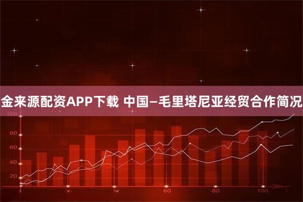 金来源配资APP下载 中国—毛里塔尼亚经贸合作简况