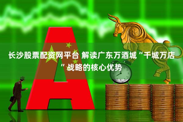长沙股票配资网平台 解读广东万酒城“千城万店”战略的核心优势