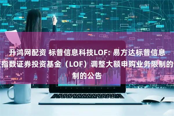 升鸿网配资 标普信息科技LOF: 易方达标普信息科技指数证券投资基金（LOF）调整大额申购业务限制的公告