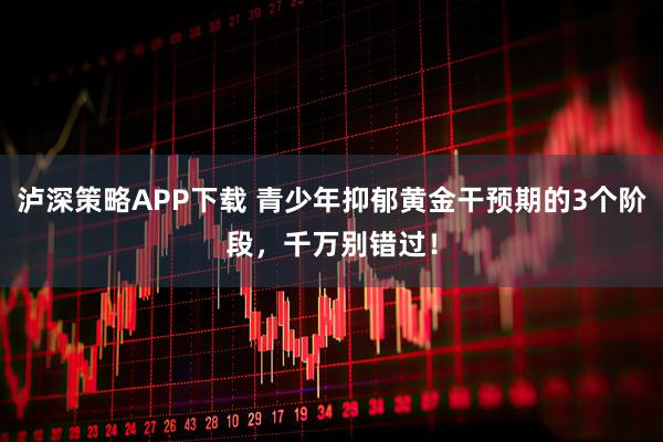 泸深策略APP下载 青少年抑郁黄金干预期的3个阶段，千万别错过！