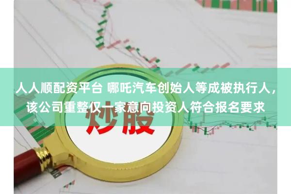 人人顺配资平台 哪吒汽车创始人等成被执行人，该公司重整仅一家意向投资人符合报名要求