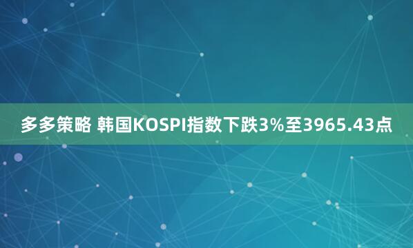 多多策略 韩国KOSPI指数下跌3%至3965.43点