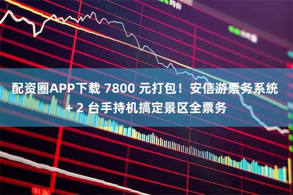 配资圈APP下载 7800 元打包！安信游票务系统 + 2 台手持机搞定景区全票务