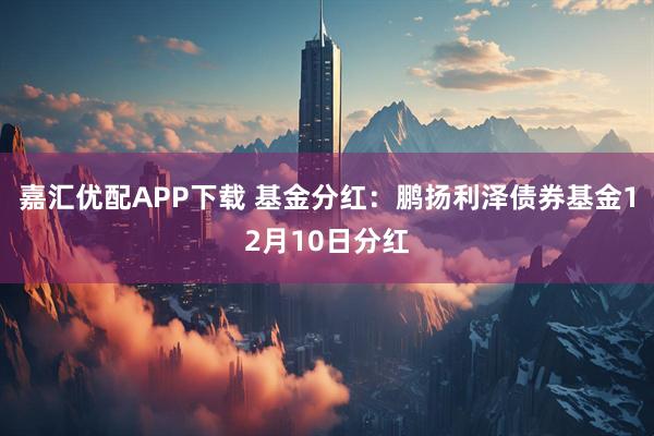 嘉汇优配APP下载 基金分红：鹏扬利泽债券基金12月10日分红