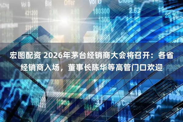 宏图配资 2026年茅台经销商大会将召开：各省经销商入场，董事长陈华等高管门口欢迎