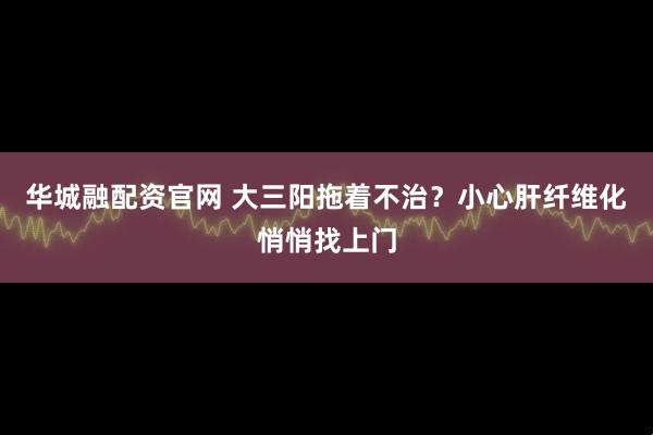 华城融配资官网 大三阳拖着不治？小心肝纤维化悄悄找上门