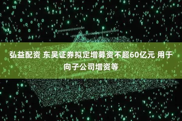 弘益配资 东吴证券拟定增募资不超60亿元 用于向子公司增资等