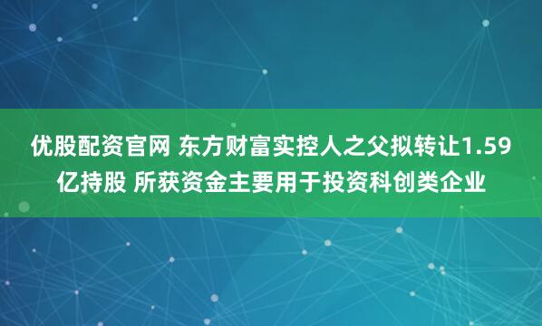 优股配资官网 东方财富实控人之父拟转让1.59亿持股 所获资金主要用于投资科创类企业