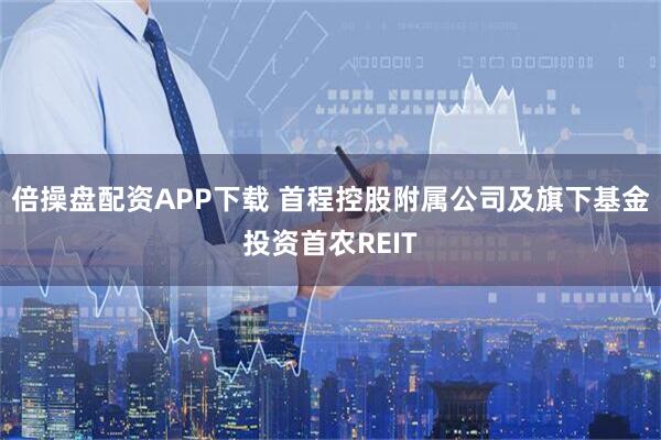 倍操盘配资APP下载 首程控股附属公司及旗下基金投资首农REIT
