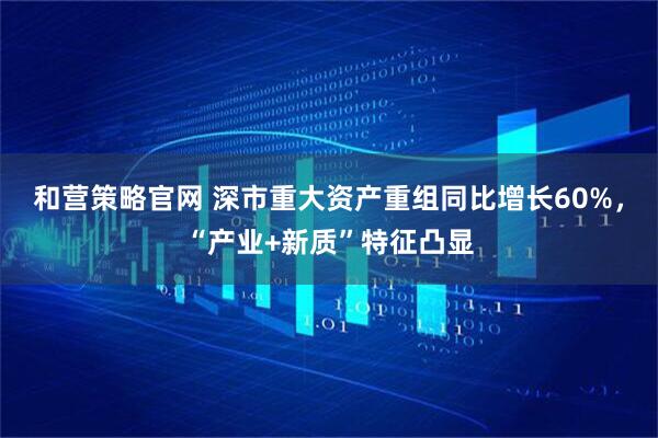和营策略官网 深市重大资产重组同比增长60%,“产业+新质”特征凸显