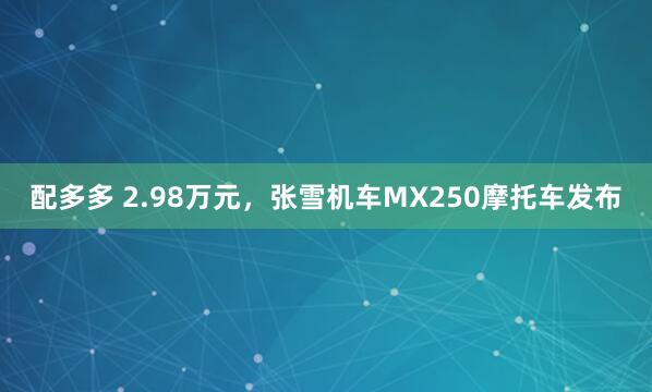 配多多 2.98万元，张雪机车MX250摩托车发布